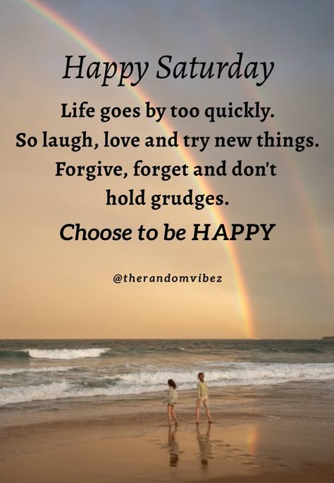 Happy Saturday! Life goes by too quickly. So laugh, love and try new things. Forgive, forget and don't hold grudges. Choose to be Happy. #Saturdayquotes #Saturdaymorningquotes #Saturdaysayings #Saturdaypositivequotes #Saturdaypictures #Saturdayimages #Saturdaymorningwishes #Goodmorningquotes #Morningquotes #Goodmorningsayings #Morningimages #Morningpictures #Refreshingquotes #Awesomequotes #Positiveenergy #Dailyquote #Everydayquote #Instaquotes #Quoteoftheday #Quotesandsayings #therandomvibez Saturday Pictures, Happy Saturday Quotes, Saturday Morning Quotes, Saturday Greetings, Saturday Blessings, Quote About Life, Saturday Quotes, Patience Quotes, Good Saturday