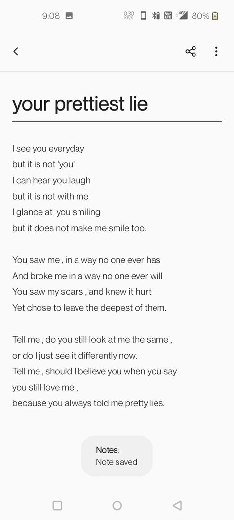 I see you everyday 
but it is not 'you'
I can hear you laugh
but it is not with me 
I glance at  you smiling
but it does not make me smile too.
 
You saw me , in a way no one ever has
And broke me in a way no one ever will
You saw my scars , and knew it hurt 
Yet chose to leave the deepest of them.

Tell me , do you still look at me the same ,
or do I just see it differently now. 
Tell me , should I believe you when you say 
you still love me ,
because you always told me pretty lies. Two Hearts Never Break The Same, I Hope She Breaks Your Heart, Heart Breaking Lines, Breaken Heart Quotes, Poem On Heart Break, Cute Ways To Break Their Heart, Poems For Heart Break, Heart Breaking Poetry, Personal Diary Writing Feelings