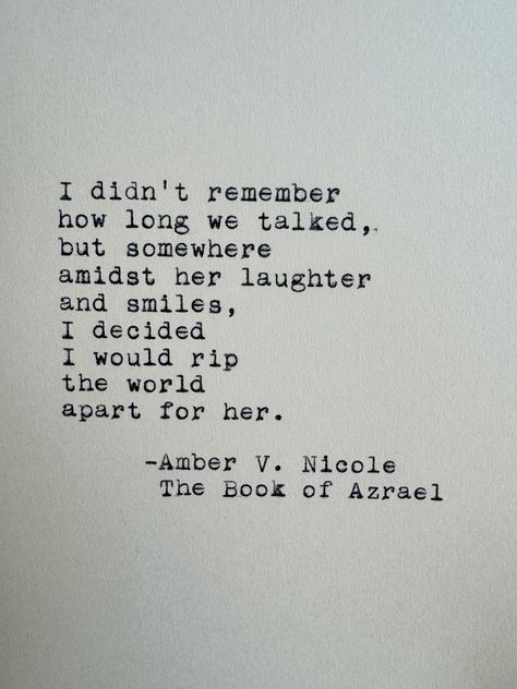 I didn't remember how long we talked, but somewhere amidst her laughter and smiles, I decided I would rip the world apart for her. Amber V. Nicole The Book of Azrael ------- I've loved vintage typewriters since the first time I set eyes on one. With this officially licensed piece, I have the opportunity to share that feeling with you! This quote is lovingly typed on a 1955 Smith-Corona typewriter on a 4x6 sheet of cardstock or handmade deckle edge paper - your choice! ------- Cardstock: This pre Good Quotes From Books, I Love You In Book Quotes, Book Quotes For Her, Quotes About Loved Ones, Book Quotes On Love, Classic Literature Quotes Poetry, Book Quotes Aesthetic Deep, Literature Quotes Deep, Classic Book Quotes