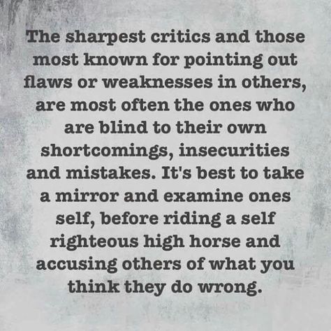 The sharpest critics and those most known for pointing out flaws or weaknesses in others, are most often the ones who are blind to their own shortcomings, insecurities and mistakes. It's best to take a mirror and examine one's self, before riding a self-righteous high horse and accusing others of what you think they do wrong. Judgemental People Quotes, Familia Quotes, Flaws Quotes, Hypocrite Quotes, Self Righteous, Judgemental People, People Quotes, True Words, The Church