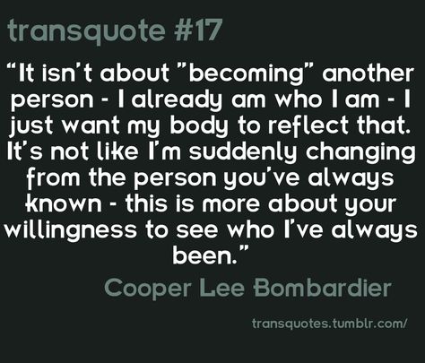 "It isn't about "becoming" another person- I already am who I am- I just want my body to reflect that. It's not like I'm suddenly changing from the person you've always known- this is more about your willingness to see who I've always been." -Cooper Lee Bombardier Trans Quotes, Transgender Quotes, Trans Pride, We Are The World, Gender Identity, A Quote, Brave, Flag, Feelings