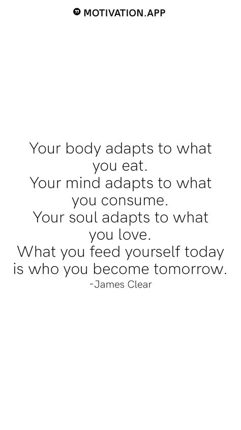 Your body adapts to what you eat. Your mind adapts to what you consume. Your soul adapts to what you love. What you feed yourself today is who you become tomorrow. -James Clear From the Motivation app: https://motivation.app What You Consume Quotes, When The Why Is Clear The How Is Easy, Feed The Soul Quotes, Strong Mind Strong Body Quotes, Rebrand Yourself Quotes, What You Feed Your Mind Quotes, Limitless Quotes Motivation, You Are What You Consume, Elevate Yourself Quotes