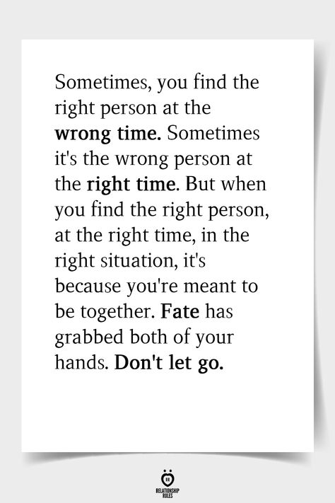 Sometimes, you find the right person at the wrong time. Sometimes it's the wrong person at the right time. But when you find the right person, at the right time, in the right situation, it's because you're meant to be together. Fate has grabbed both of your hands. Don't let go.  . . . . . . #relationship #quote #love #couple #quotes Let Go Quotes Relationships, Time Quotes Relationship, Love Couple Quotes, Fate Quotes, Destiny Quotes, Relationship Quote, Together Quotes, Romance Quotes, Soulmate Love Quotes