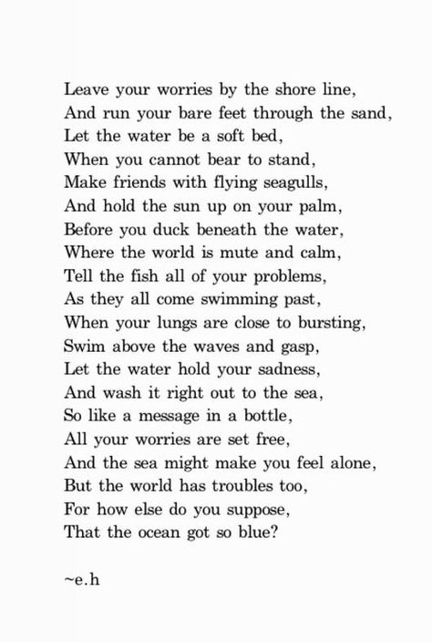 Leave your worries by the shore line, and run your bare feet through the sand, let the water be a soft bed, when you cannot bear to stand, make friends with flying seagulls, and hold the sun up on your palm, before you duck beneath the water, where the world is mute and calm, tell the fish all of your problems, as they all come swimming past, when your lungs are close to bursting, swim above the waves and gasp, let the water hold your sadness, and wash it right out to the sea / #oceanquotes Where The Sun Meets The Sea Quotes, Healing Water Quotes, Poems About Water, Best Poetry Quotes, Film Captions, Surrender Quotes, Water Poems, Closet Historian, Healing Water