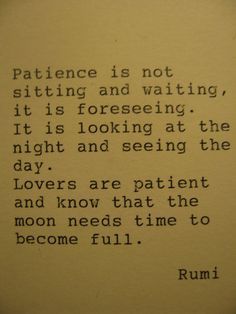 "Patience is not sitting and waiting, it is foreseeing. It is looking at the night and seeing the day. Lovers are patient and know that the moon needs time to become full." -Rumi Quotes on Patience and Love Rumi Love Quotes, Rumi Love, Rumi Quotes, Cute Love Quotes, A Poem, A Quote, Rumi, Typewriter, The Words