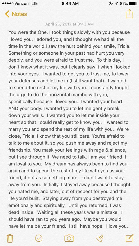 Patricia Ann, my gentle friend, you have my heart and I love you. I'm not living in the past. I'm not looking back. I'm not trying to pick up where we left off, or start anything inappropriate. I want and need you in my life, my dear. I don't want to lose your friendship. I can't bear to lose you a second time. I never forgot you. I fell in love with you the day I met you. When I looked into your eyes and you smiled at me, you stole my heart. I melted, then and there, and my soul was yours forev Im Not Happy With You Quotes, Im Going To Miss You My Friend, How To Start A Letter To A Best Friend, Read When You Miss Me Letters, Take Me Back Paragraphs, What Are You Willing To Do, I Can’t Ever Lose You, Read This When You Miss Me, I Miss You Paragraphs