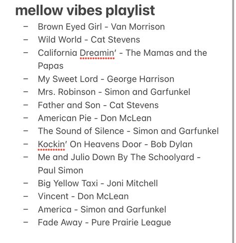 - My Sweet Lord - George Harrison 
- Mrs. Robinson - Simon and Garfunkel 
- Father and Son - Cat Stevens
- American Pie - Don McLean 
- The Sound of Silence - Simon and Garfunkel 
- Kockin’ On Heavens Door - Bob Dylan
- Me and Julio Down By The Schoolyard - Paul Simon
- Big Yellow Taxi - Joni Mitchell
- Vincent - Don McLean 
- America - Simon and Garfunkel 
- Fade Away - Pure Prairie League Mellow Playlist Cover, Mellow Songs, Self Books, Mellow Vibes, Groovy Music, Don Mclean, American Songs, Sweet Lord, World Cat