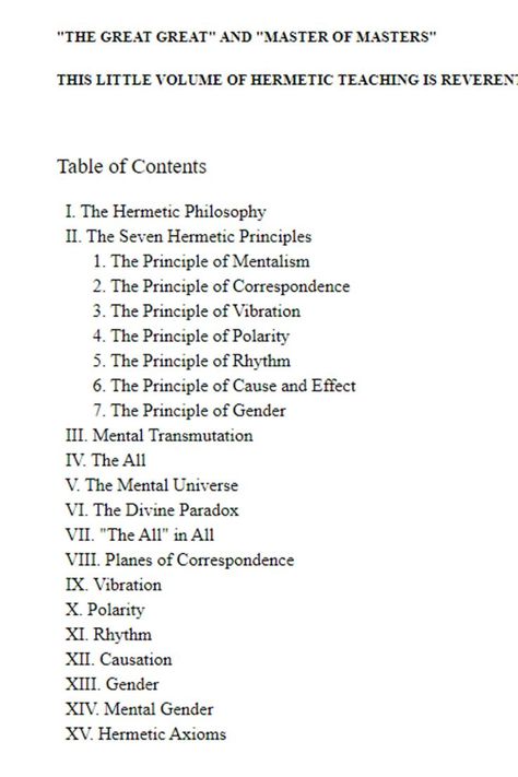 A Study of The Hermetic Philosophy of Ancient Egypt and Greece BY THREE INITIATES "THE LIPS OF WISDOM ARE CLOSED, EXCEPT TO THE EARS OF UNDERSTANDING" KNOWN BY THE ANCIENT EGYPTIANS AS "THE GREAT GREAT" AND "MASTER OF MASTERS" THIS LITTLE VOLUME OF HERMETIC TEACHING IS REVERENTLY DEDICATED Table of Contents I. The Hermetic Philosophy II. The Seven Hermetic Principles The Seven Hermetic Principles, Hermetic Symbols, Hermetic Qabalah, Egyptian Knowledge, Seven Hermetic Principles, 7 Hermetic Principles, Hermetic Philosophy, The Kybalion, Hermetic Principles