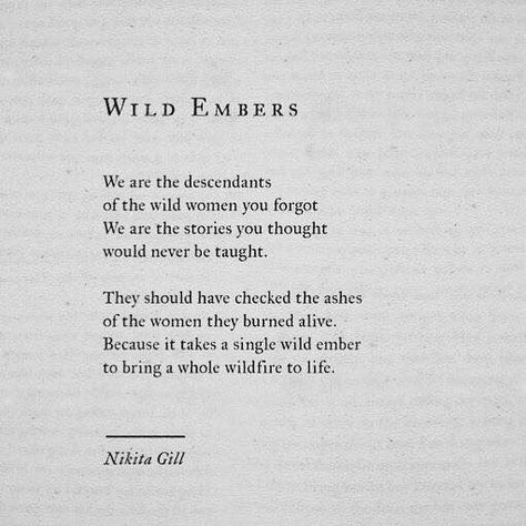 Wild Embers We are the descendants of the wild women you forgot. We are the stories you thought would never be taught. They should have checked the ashes of the women they burned alive. Because it takes a single wild ember to being a whole wildfire to life. Poetic Quote, Nikita Gill, Inspirational And Motivational Quotes, Les Sentiments, Poem Quotes, Poetry Quotes, Pretty Words, Inspirational Quotes Motivation, Beautiful Quotes