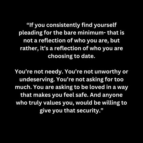 “If you consistently find yourself pleading for the bare minimum- that is not a reflection of who you are, but rather, it’s a reflection of who you are choosing to date.  You’re not needy. You’re not unworthy or undeserving. You’re not asking for too much. You are asking to be loved in a way that makes you feel safe. And anyone who truly values you, would be willing to give you that security.” Quotes About Asking For The Bare Minimum, No Affection Quotes, Give Too Much Of Yourself Quotes, Will Not Beg For Your Attention, Asking Too Much Quotes Relationships, Asking For Bare Minimum, Being Too Much For Someone, You Are Not Too Much Quotes, Not Valued Quotes