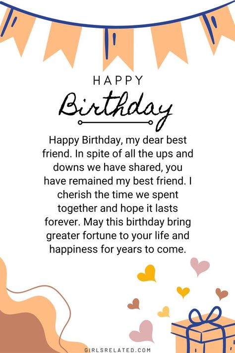 Happy Birthday, my dear best friend. In spite of all the ups and downs we have shared, you have remained my best friend. I cherish the time we spent together and hope it lasts forever. May this birthday bring greater fortune to your life and happiness for years to come. Happy Birthday To You Best Friend, Wish You Happy Birthday Friends, Happy Birthday Bestie Message, Happy Birthday Bestyyy, Birthday Wishes For Sweet Friend, Greeting Cards For Friends Birthday, Birthday Wishes For Best Friend Forever, Happy Birthday My Sweet Friend, Happy Birthday To My Dear Friend