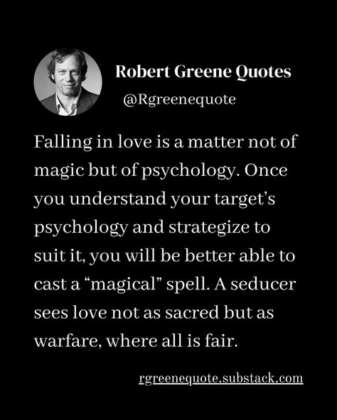 Falling in love is a matter not of magic but of psychology. Once you understand your target’s psychology and strategize to suit it, you will be better able to cast a “magical” spell. A seducer sees love not as sacred but as warfare, where all is fair. Follow @rgeenequote for more Quotes from the work of best selling author Robert Greene. #Philosophy #discipline #Wisdom #séduction #Psychology #mindset #power #robertgreene #books #quotes #quotes substack.com/@rgreenequote pinterest.com/rgre... Robert Greene Quotes, Stoicism Quotes, Sacred Science, 48 Laws Of Power, Best Selling Author, Robert Greene, Art Of Seduction, Life Affirming, Books Quotes