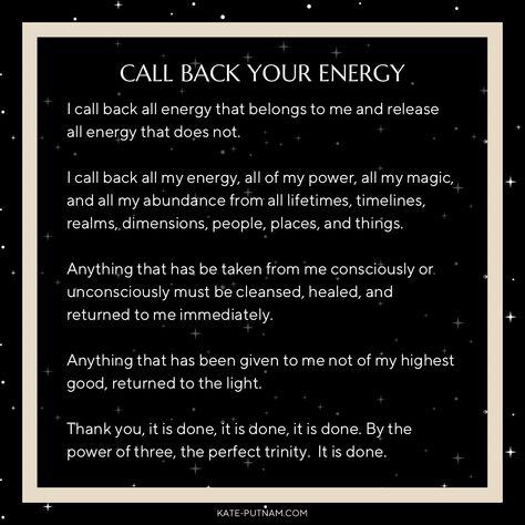 CALL BACK YOUR ENERGY “I call back all energy that belongs to me and release all energy that does not. I call back all my energy, all of my power, all my magic, and all my abundance from all lifetimes, timelines, realms, dimensions, people, places, and things. Anything that has be taken from me consciously or. unconsciously must be cleansed, healed, and returned to me immediately. KATE-PUTNAM.COM #energy #energyclearing #energywork #spiritual #spirit #quantum #quantumphysics Spell To Call Back Your Power, Calling My Power Back To Me, Call My Energy Back To Me, Call My Power Back To Me, I Call My Energy Back To Me, Call Back My Energy, I Call My Power Back To Me, Calling My Power Back, Calling Back Your Energy