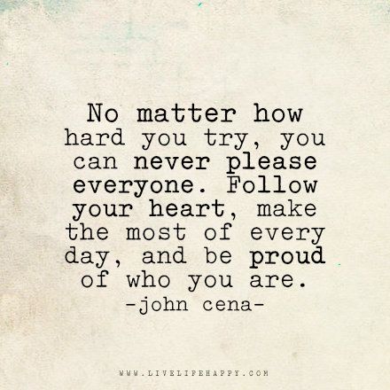 Live life happy quote: No matter how hard you try, you can never please everyone. Follow your heart, make the most of every day, and be proud of who you are. - John Cena No Matter How Much You Try Quotes, No Matter How Hard You Try Quotes, You Can Never Please Everyone Quotes, No Matter How Hard You Try, Be Proud Of Who You Are, John Cena Quotes, Happy Life Quotes To Live By, Happy Quote, Live Life Happy