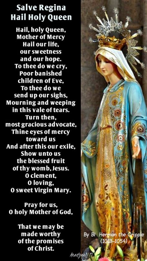 Salve ReginaHail Holy QueenBy Blessed Herman the Cripple (1013–1054)Hail, holy Queen, Mother of MercyHail our life, our sweetness and our hope.To thee do we cry,Poor banished children of Eve,To thee do we send up our sighs, Hail Holy Queen Prayer, Devine Mercy, Morning Offering, Catholic Devotions, Hail Holy Queen, Salve Regina, Spirit Art, Angel Prayers, Church Music