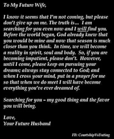 To My Future Wife,i know it seeins that rtn not coming, but pleasedon't give up on me. The truth is.„ 1 nmsearching for you even now and I will find you.Before the world began, God already knew thatyou would be mine and now that season is muchcloser than you think. In time, Will becomea reality in spirit, soul and body. so, if you arebecoming impatient, please don't. However.until I come, please keep on pursuing yourdreams; always stay connected to God; andwhen I cross your mind, put in a prayer Future Husband Quotes, My Future Wife, To My Future Wife, To My Future Husband, Godly Dating, Godly Relationship, Godly Marriage, Future Love, Dear Future Husband