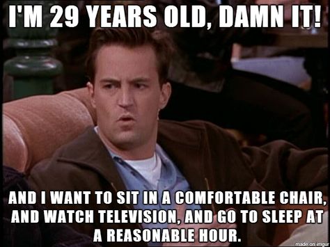 Chandler: I'm 29 years old, damn it! And I want to sit in a comfortable chair, and watch television, and go to sleep at a reasonable hour. Joey: Yeah, yeah. And I'd like to hang out in a quite place where I can talk to my friends. Ross: Yeah. And so what if I like to go home, throw on some Kenny G, and take a bath. Joey: We're 29; we're not women. Want To Go Home, 29 Years Old Quotes, 29 Years Old Birthday, Funny Quotes For Husband, I Want To Go Home, Husband Quotes Funny, Happy Birthday Husband, Birthday Quotes Funny, Funny Happy Birthday