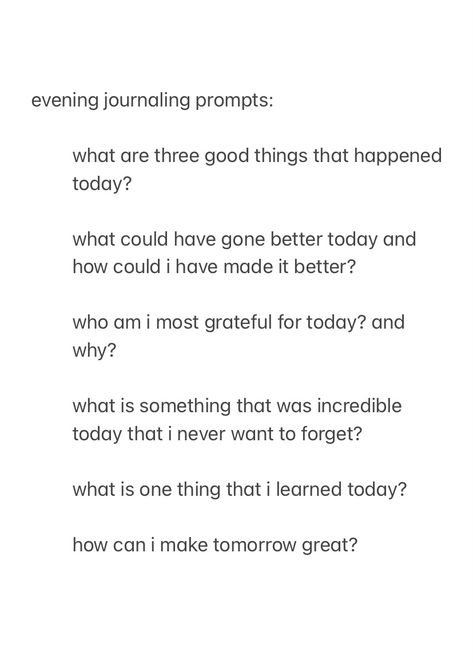 a screenshot from the notes app, showing evening journal prompts to answer before you go to sleep, with the text:

evening journaling prompts:

what are three good things that happened today?

what could have gone better today and how could i have made it better?

who am i most grateful for today? and why?

what is something that was incredible today that i never want to forget?

what is one thing that i learned today?

how can i make tomorrow great?



good night, sleep well Night Time Writing Prompts, Journal Prompts Simple, Nightly Reflection Journal Prompts, New Year Journal Prompts Christian, Uplifting Journal Prompts, Midweek Journal Prompts, Nightly Check In Journal, Journaling Daily Prompts, Monthly Recap Journal Prompts