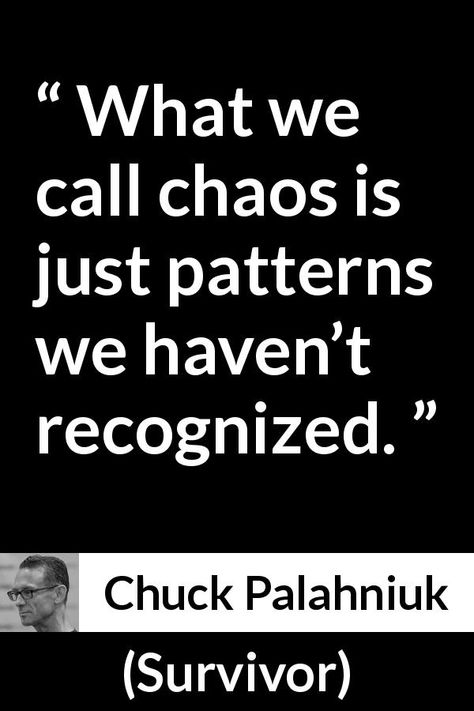 Chuck Palahniuk quote about chaos from Survivor (1999) - What we call chaos is just patterns we haven’t recognized. If You Want Change Invite Chaos, Chaos Poetry, Quotes About Chaos, Chuck Palahniuk Quotes, Chaos Quotes, Theory Quotes, Psychic Development Learning, Survivor Quotes, Chuck Palahniuk