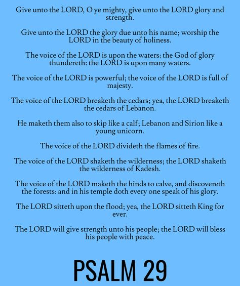 Give unto the LORD, O ye mighty, give unto the LORD glory and strength. Give unto the LORD the glory due unto his name; worship the LORD in the beauty of holiness. The voice of the LORD is upon the waters: the God of glory thundereth: the LORD is upon many waters. The voice of the LORD is powerful; the voice of the LORD is full of majesty… Psalm 29 (KJV) Psalm 29, Bible Psalms, Study Plans, Jesus Is Alive, Bible Study Plans, Worship The Lord, Christian Quotes Prayer, Quotes Prayer, Night Prayer