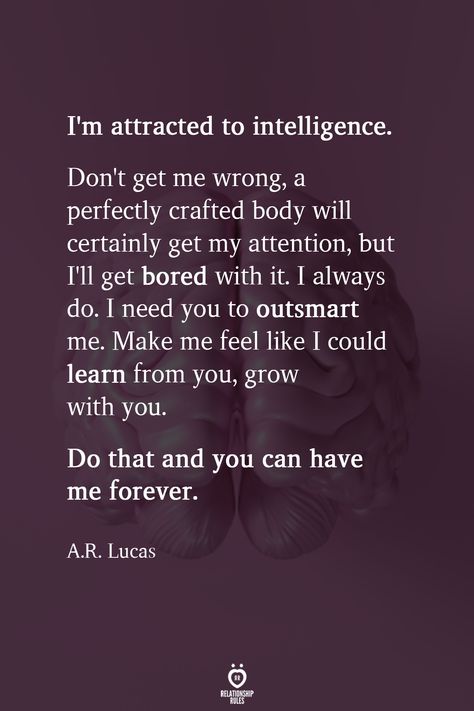 I'm attracted to intelligence. Don't get me wrong, a perfectly crafted body will certainly get my attention, but I'll get bored with it. I always do. I need you to outsmart me. Make me feel like I could learn from you, grow with you. Do that and you can have me forever.  A.R. Lucas  . . . . . #relationship #quote #love #couple #quotes Making Love Quotes, I Needed You Quotes, Love Couple Quotes, Attracted To Intelligence, Needing You Quotes, Attention Quotes, Bored Quotes, Deep Relationship Quotes, Body Quotes