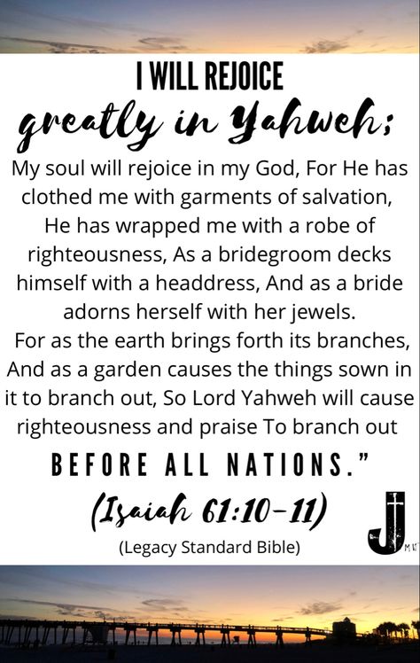 “I will rejoice greatly in Yahweh; My soul will rejoice in my God, For He has clothed me with garments of salvation, He has wrapped me with a robe of righteousness, As a bridegroom decks himself with a headdress, And as a bride adorns herself with her jewels. For as the earth brings forth its branches, And as a garden causes the things sown in it to branch out, So Lord Yahweh will cause righteousness and praise To branch out before all the nations.” (Isaiah 61:10-11) #LegacyStandardBible #Isai Isaiah 61:10-11, Isaiah 61 10, Isaiah 11, Isaiah 61, My God, Scripture Quotes, Headdress, The Things, The Earth