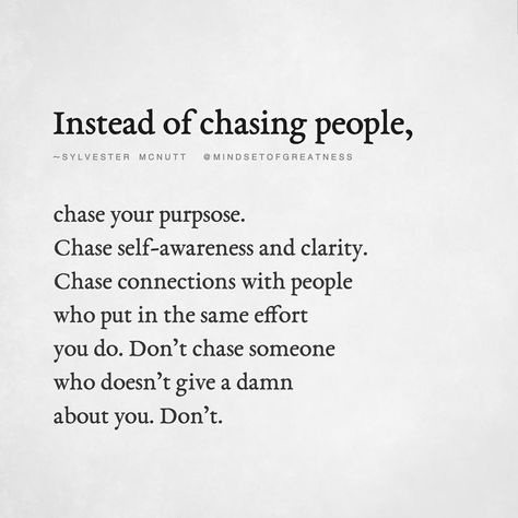 "Instead Of Chasing People, Chase Your Purpose. Chase Self-Awareness And Clarity. Chase Connections With People Who Put In The Same Effort You Do. Don't Chase Someone Who Doesn't Give A Damn About You. Don't." - Sylvester McNutt Dont Put Effort Into People Quotes, Don't Give A Damn Quotes, Chasing People Quotes, Chasing Quotes, Care About You Quotes, Effort Quotes, Connection Quotes, Purpose Quotes, Clever Quotes