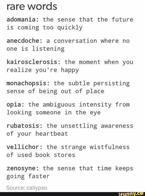 Rare words adomania: the sense that the future is coming too quickly anecdoche: a conversation where no one is listening kairosclerosis: the moment when you realize you're happy monachopsis: the subtle persisting sense of being out of place opia: the ambiguous intensity from looking someone in the eye rubatosis: the unsettling awareness of your heartbeat vellichor: the strange wistfulness of used book stores zenosyne: the sense that time keeps going faster Source: caliypso - ) Rare Emotion Words, Different Words For Happy, Words Have Meaning, Unique Descriptive Words, Pretty Adjectives With Meaning, Words With Nice Meanings, Word Definitions Unique, Rare Words With Beautiful Meanings, Unique Words With Deep Meaning