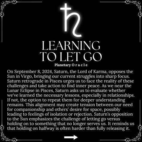 On September 8, 2024, Saturn opposes the Sun in Virgo, bringing our struggles into sharp focus. Saturn retrograde in Pisces urges us to face challenges, find inner peace, and reflect on lessons learned, especially in relationships. This alignment may create tension between companionship and space, emphasizing the difficulty of letting go versus holding on. Saturn reminds us that partial attachment can be more painful than fully releasing. 🌑 @planetaryoracle.333 🌚Eclipse Season is here, and... Sun In Virgo, Saturn Retrograde, Eclipse Season, Find Inner Peace, Learning To Let Go, Finding Inner Peace, September 8, Lessons Learned, Daily Affirmations