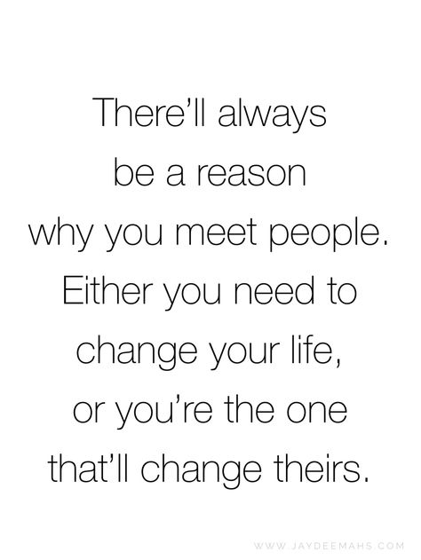 There'll always be a reason why you meet people. Either you need to change your life, or you're the one that'll change theirs. ~ www.JayDeeMahs.com When Someone Changes Quotes, Changing Someone Quotes, You Meet People For A Reason Quotes, Certain People In Your Life Quotes, People Change And Thats Ok, People Come In Your Life For A Reason Quote, Life Gives You What You Need Quote, People Who Change Your Life Quotes, You Have Changed My Life Quotes