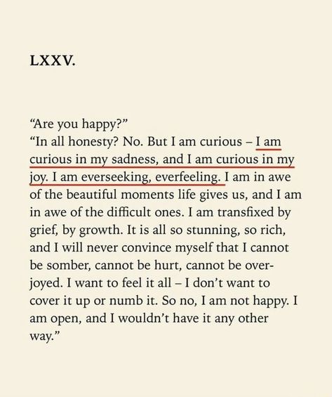 “Are you happy?” “In all honesty? No. But I am curious - I am curious in my sadness, and I am curious in my joy. I am everseeking, everfeeling. I am in awe of the beautiful moments life gives us, and I am in awe of the difﬁcult ones. I am transﬁxed by grief, by growth. It is all so stunning, so rich, and I will never convince myself that I cannot be somber, cannot be hurt, cannot be over- joyed. I want to feel it all - I don’t want to cover it up or numb it. So no, I am not happy. I am open, and Poetry Quotes, Inspirerende Ord, Fina Ord, Motiverende Quotes, Poem Quotes, Hell Yeah, Pretty Words, Beautiful Words, Quotes Deep