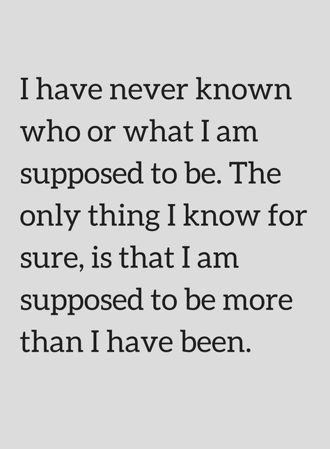 Quotes I have never known who or what I am supposed to be. The only thing I know for sure, is that I am supposed to be more than I have been. The Person I Am Today Quotes, I Am Who I Am Quotes This Is Me, I Am Not An Afterthought Quotes, I Know More Than I Say, Remembering Who I Am Quotes, I Only Have Me Quotes, Not What I Expected Quotes, Don't Know Who I Am Quotes, I Can't Quotes