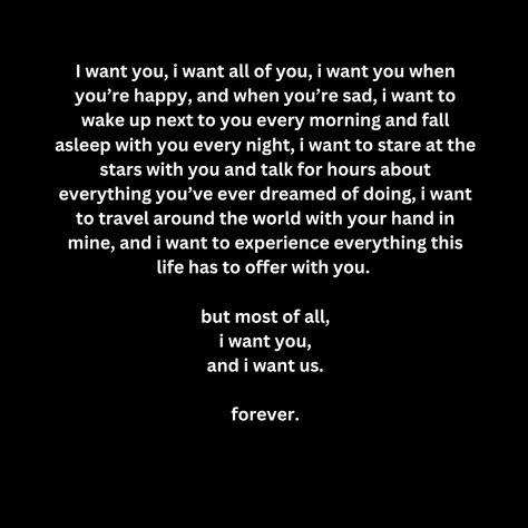 I want you, i want all of you, i want you when you’re happy, and when you’re sad, i want to wake up next to you every morning and fall asleep with you every night, i want to stare at the stars with you and talk for hours about everything you’ve ever dreamed of doing, i want to travel around the world with your hand in mine, and i want to experience everything this life has to offer with you.   but most of all, i want you, and i want us.  forever. You Want Me In Your Life, I Want To Be Where You Are, I Want To Wake Up Next To You Quotes, Waking Up Next To You, I Want To Live With You, I Want To Be Better For You Quotes, I Want To Know Everything About You, I Want You Forever Quotes, I Want To