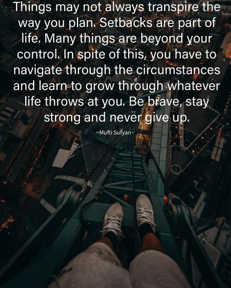 Things may not always transpire the way you plan. Setbacks are part of life. Many things are beyond your control. In spite of this, you have to navigate through the circumstances and learn to grow through whatever life throws at you. Be brave, stay strong and never give up. #Transpire #Plan #Life #Navigate #Brave #Strong #Quotes #MuftiSufyanReminders Navigate Life Quotes, Plan Life, Stay Strong Quotes, Strong Quotes, Navigating Life, Be Brave, Stay Strong, Never Give Up, To Grow