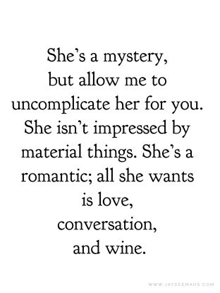 She's a mystery, but allow me to uncomplicate her for you. She isn't impressed by material things. She's a romantic; all she wants is love, conversation, and wine. ~www.JayDeeMahs.com #quotes #quoteoftheday You Make Me Soft Quotes, She Is All That, Love Mystery Quotes, She Loves Herself Quotes, She Is Everything To Me Quotes, Uncomplicated Life Quotes, Who Is She Quotes, She Was Her Own Muse Quote, She Wants To Be Loved Quotes