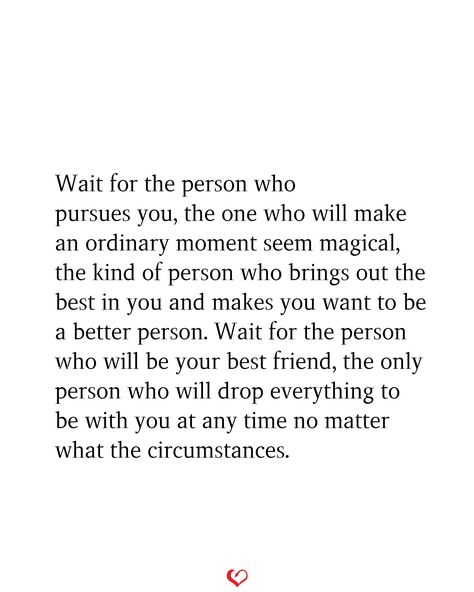 Wait for the person who pursues you, the one who will make an ordinary moment seem magical, the kind of person who brings out the best in you and makes you want to be a better person. Wait for the person who will be your best friend, the only person who will drop everything to be with you at any time no matter what the circumstances. Find Someone Who Gets You Quotes, Quotes About Finding The Love Of Your Life, Being With The Right Person Quotes, Make Sure The Person You Are Choosing, The One Meant For You, Are You In Love With A Person Or An Idea, When You Find That Person Quotes, When You Find That One Person Quotes, You Make Me Wanna Be A Better Person