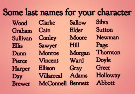 Text:  Some Last Names for Characters.
Sallow, Elder, Moore, Hill, Morgan, Ward, Gray, Adams, Bennett, Wood, Graham, Sullivan, Harper, Day, Brewer, Silva, Sutton, Newman, Page, Thornton, Doyle, Greer, Holloway, Abbott, Monroe, Vincent, Ellison, Villarreal, McConnell, Sawyer, Dunn, Pierce, Cain, Conley, Ellis, Clarke Fictional Last Name Ideas, Good Surnames For Characters, List Of Names For Characters, Last Name Ideas Aesthetic, Character Names Last Name, Cute Last Names For Characters, List Of Last Names For Characters, Name And Surname Ideas, Name Ideas For Story Characters