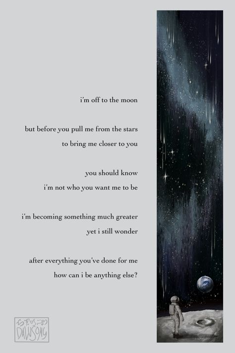 i'm off to the moon but before you pull me from the stars to bring me closer to you, you should know i'm not who you want me to be. i'm becoming something much greater yet i still wonder... after everything you've done for me, how can i be anything else? About Universe, One Small Step, Small Step, A Poem, Space And Astronomy, The Universe, Astronomy, Poetry, Universe