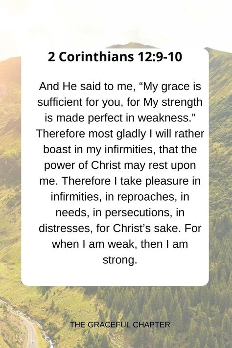 And He said to me, “My grace is sufficient for you, for My strength is made perfect in weakness.” Therefore most gladly I will rather boast in my infirmities, that the power of Christ may rest upon me. Therefore I take pleasure in infirmities, in reproaches, in needs, in persecutions, in distresses, for Christ’s sake. For when I am weak, then I am strong. 2 Corinthians 12:9-10 For When I Am Weak Then I Am Strong, Prayers For Strength And Healing, Strength In The Lord, The Graceful Chapter, My Grace Is Sufficient, Verses About Strength, Prayer Closet, Spiritual Strength, Bible Verses About Strength