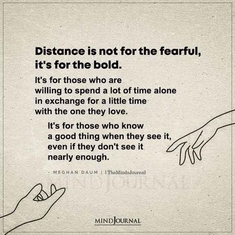 Distance is not for the fearful, it’s for the bold. It’s for those who are willing to spend a lot of time alone in exchange for a little time with the one they love. It’s for those who know a good thing when they see it, even if they don’t see it nearly enough.― Meghan Daum #lovequote #deepquotes When You Know He’s The One Quotes, Is He The One Quotes, He’s Not The One, He’s The One Quotes, He’s The One, The One Quotes, Special Love Quotes, Missing Quotes, Morning Love Quotes