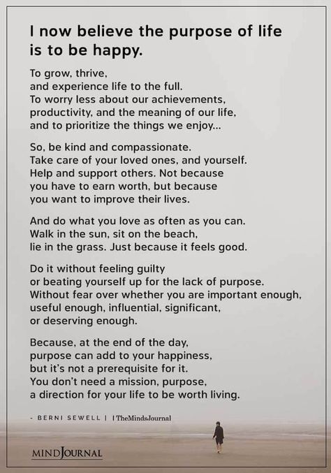 I now believe the purpose of life is to be happy. To grow, thrive, and experience life to the full. To worry less about our achievements, productivity, and the meaning of our life, and to prioritize the things we enjoy…So, be kind and compassionate. Take care of your loved ones, and yourself. Help and support others. Not because you have to earn worth, but because you want to improve their lives. And do what you love as often as you can. Walk in the sun, sit on the beach, lie in the grass. What Is Your Purpose In Life, Best Life Experiences, Enjoy What You Have Quotes, True Meaning Of Life Quotes, How To Have Fun In Life, Quotes About The Meaning Of Life, Be The Things You Loved Most About, Poem About Life Experience, What Is Life Meaning