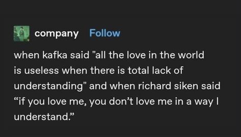 When kafka said “all the love in the world is useless when there is a total lack of understanding” and when richard silken said “if you love me, you dont love me in a way i understand” I Cannot Make You Understand Kafka, Lack Of Understanding Quotes, You Dont Understand Me, Kafka Love Quotes, Richard Silken, I Dont Understand You, Lack Of Love, Kafka Quotes, You Dont Love Me