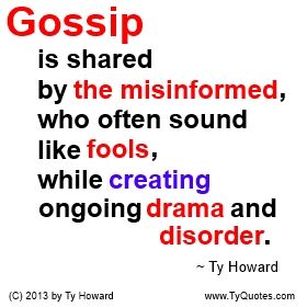 Gossip is shared by the misinformed, who often sound like fools, while creating ongoing drama and disorder. ~ Ty Howard ________________________________________________________ A really good quote on Gossip. quotes on gossip. quotes on drama. quotes about fools. quotes on being misinformed. Motivation Magazine. Ty Howard. gossip quotes. workplace gossip. quotes on talking about people. quotes on spreading rumors. ( MOTIVATIONmagazine.com ) Workplace Gossip, Quotes About Rumors, Gossip Quotes, Fool Quotes, Workplace Quotes, Drama Quotes, Really Good Quotes, Work Quotes, Quotable Quotes