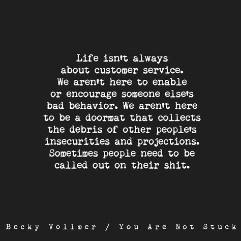 Life isn't always about customer service. We aren't here to enable or encourage someone else's bad behavior. We aren't here to be a doormat that collects the debris of other people's insecurities and projections. Sometimes people need to be called on their shit."  Becky Vollmer/You Are Not Stuck Enabling Quotes, Funny Quotes About Work, Doormat Quotes, Quotes About Work, Behavior Quotes, Customer Service Quotes, Service Quotes, Inappropriate Thoughts, Work Quotes Funny