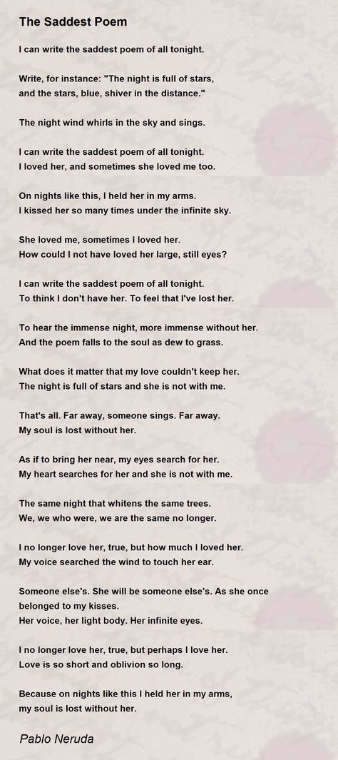 'I can write the saddest poem of all tonight. I loved her, and sometimes she loved me too. On nights like this, I held her in my arms. I kissed her so many times under the infinite sky. She loved me, sometimes I loved her. How could I not have loved her large, still eyes? I can write the saddest poem of all tonight. To think I don't have her. To feel that I've lost her. To hear the immense night, more immense without her. And the poem falls to the soul as dew to grass. In My Arms, Writing Motivation, The Poem, Pablo Neruda, Magic Words, Losing Her, Love Poems, The Soul, Words Quotes