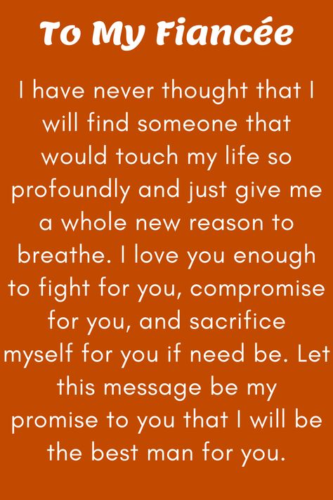 Message for Fiancee that says:

"To My Future Wife

I have never thought that I will find someone that
would touch my life so profoundly and just give me
a whole new reason to breathe. I love you enough
to fight for you, compromise for you, and sacrifice
myself for you if need be. Let this message be my
promise to you that I will be the best man for you.

Love, your soon-to-be husband" I Love You Fiance Future Husband, I Love You Future Husband, My Fiance Quotes I Love, Quotes To Fiance, Letter To My Fiance Future Husband, I Love My Fiance Quotes, Fiance Quotes Future Husband I Love You, Love Letter To Fiance Future Husband, Love Letter To My Fiance