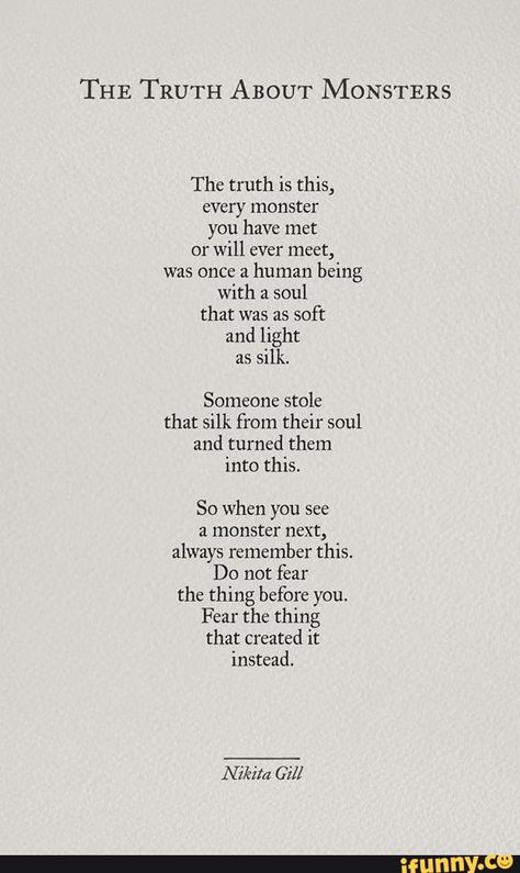 THE TRUTH ABOUT MONSTERS The truth is this) every monster you have met or will ever meet, was once a human being with a soul that was as soft and light as silk. Someone stole that silk from their soul and turned them into this. So when you see a monster next, always remember this. Do not fear the thing before you, Fear the thing that created it instead, - iFunny :) طابع بريدي, Poem Quotes, Poetry Quotes, Pretty Words, Pretty Quotes, Beautiful Quotes, Thoughts Quotes, Great Quotes, Beautiful Words