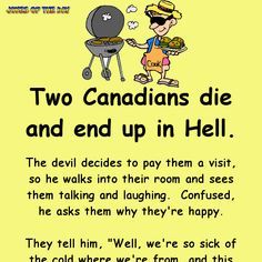 Two Canadians die and end up in Hell. The devil decides to pay them a visit, so he walks into their room and sees them talking and laughing.  Confused, he asks them why they're happy. They tell him, "Well, we're so sick of the cold where we're from, and this place is nice and toasty." The devil, annoyed, storms away and goes to Hell's boiler room, where he turns up the temperature. He goes back to the Canadians' room, along the way being begged by all sorts of people to put the heating back ... Canadian Humor, Jokes To Tell, Sick Humor, Clean Funny Jokes, Funny Jokes To Tell, Trending Topic, Funny Long Jokes, Clean Jokes, Long Jokes