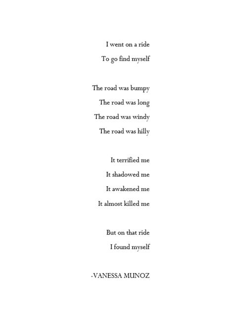 A poem about finding yourself. Basically showing what you have to do to find yourself. This poem is great for those who ask themselves:
How do I find myself?

I went on a ride
To go find myself

The road was bumpy
The road was long
The road was windy
The road was hilly

It terrified me
It shadowed me
It awakened me
It almost killed me

But on that ride
I found myself Pick Myself Up Quotes, Long Ride Quotes, Rhyming Poems About Myself, Trying To Find Myself Quotes, I Found Myself Quotes, Found Myself Quotes, Windy Quotes, Finding Myself Quotes, Rip Poems