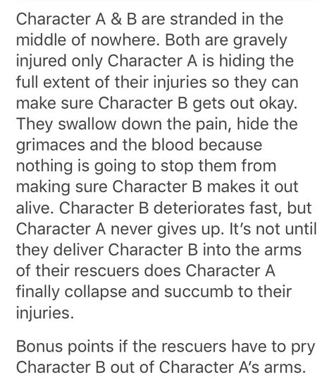 Bonus point for if character B realizes what A did and won't leave without them. Even to the extent that they might die with them Letter Prompts, Otp Prompts, Story Tips, Story Writing Prompts, Oc Challenge, Book Prompts, Writing Dialogue Prompts, Dialogue Prompts, Writing Inspiration Prompts